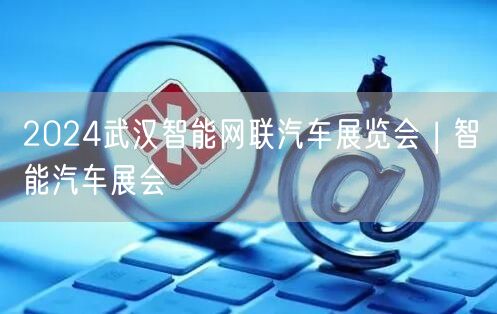 2024武汉智能网联汽车展览会 | 智能汽车展会