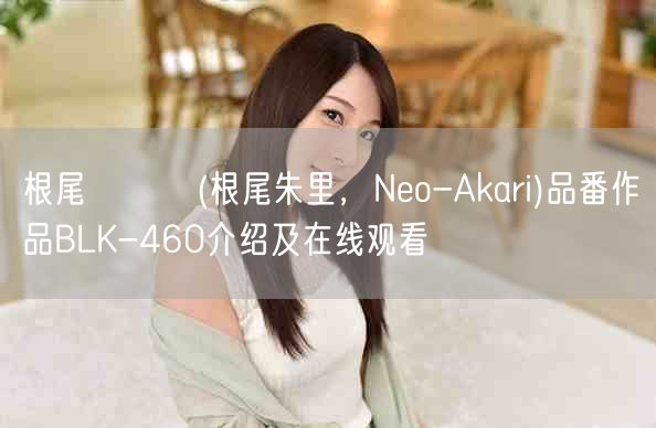 根尾あかり(根尾朱里,Neo-Akari)品番作品BLK-460介绍及在线观看